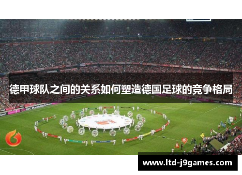 德甲球队之间的关系如何塑造德国足球的竞争格局 德甲球队之间的关系如何塑造德国足球的竞争格局