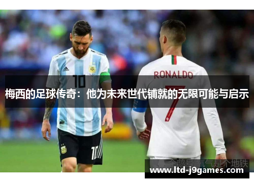 梅西的足球传奇：他为未来世代铺就的无限可能与启示