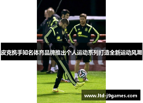 皮克携手知名体育品牌推出个人运动系列打造全新运动风潮