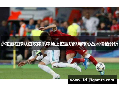 萨拉赫在球队进攻体系中场上位置功能与核心战术价值分析