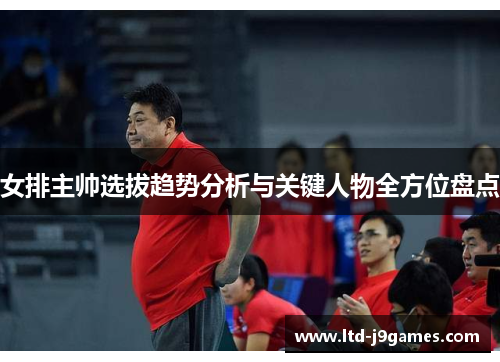 女排主帅选拔趋势分析与关键人物全方位盘点 女排主帅选拔趋势分析与关键人物全方位盘点
