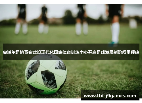 安道尔足协宣布建设现代化国家体育训练中心开启足球发展新阶段里程碑