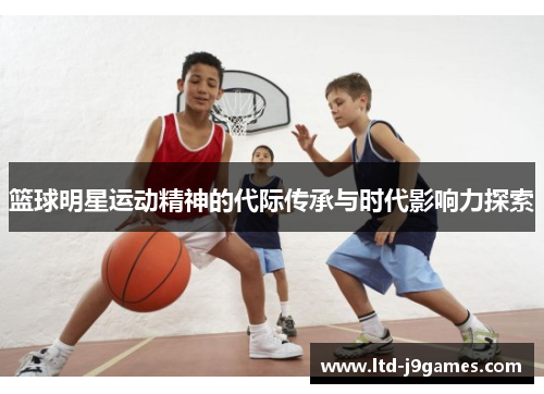 篮球明星运动精神的代际传承与时代影响力探索 篮球明星运动精神的代际传承与时代影响力探索