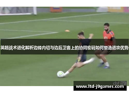 英超战术进化解析边锋内切与边后卫套上的协同密码如何塑造进攻优势