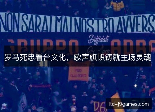 罗马死忠看台文化，歌声旗帜铸就主场灵魂